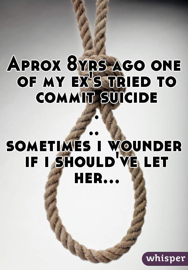 Aprox 8yrs ago one of my ex's tried to commit suicide ...
sometimes i wounder if i should've let her...  