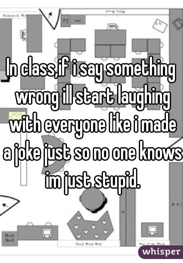 In class,if i say something wrong ill start laughing with everyone like i made a joke just so no one knows im just stupid.