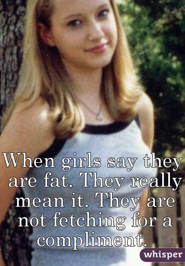When girls say they are fat. They really mean it. They are not fetching for a compliment. 