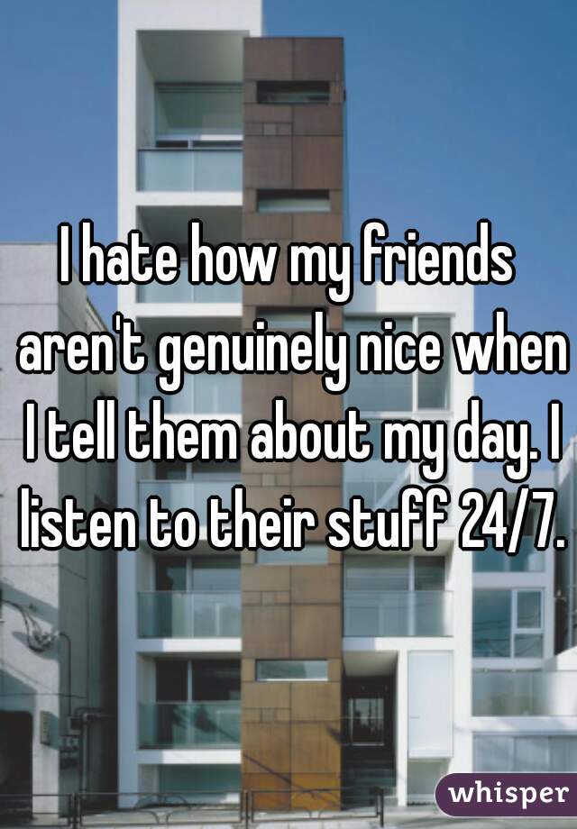 I hate how my friends aren't genuinely nice when I tell them about my day. I listen to their stuff 24/7.