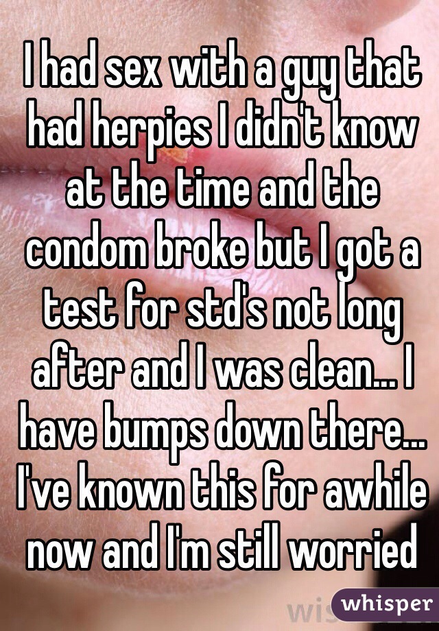 I had sex with a guy that had herpies I didn't know at the time and the condom broke but I got a test for std's not long after and I was clean... I have bumps down there... I've known this for awhile now and I'm still worried 