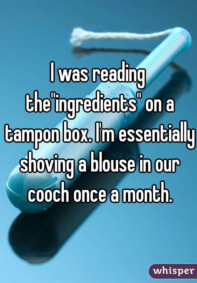 I was reading the"ingredients" on a tampon box. I'm essentially shoving a blouse in our cooch once a month.