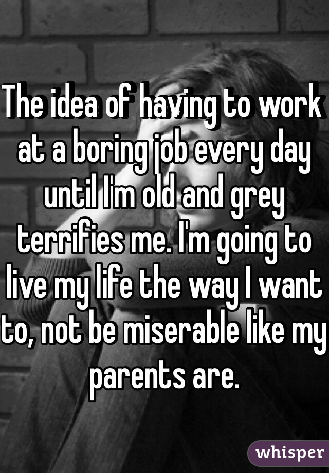 The idea of having to work at a boring job every day until I'm old and grey terrifies me. I'm going to live my life the way I want to, not be miserable like my parents are. 