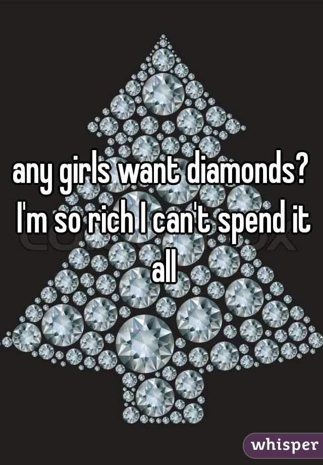 any girls want diamonds? I'm so rich I can't spend it all