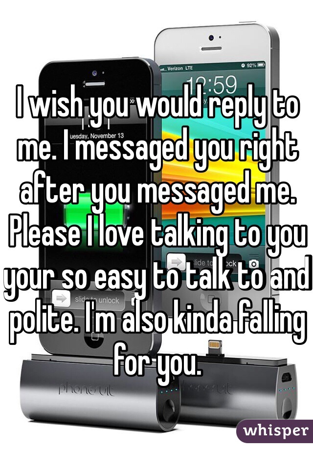 I wish you would reply to me. I messaged you right after you messaged me. Please I love talking to you your so easy to talk to and polite. I'm also kinda falling for you.