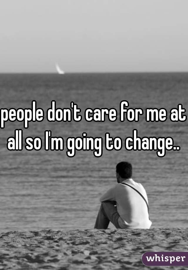 people don't care for me at all so I'm going to change.. 