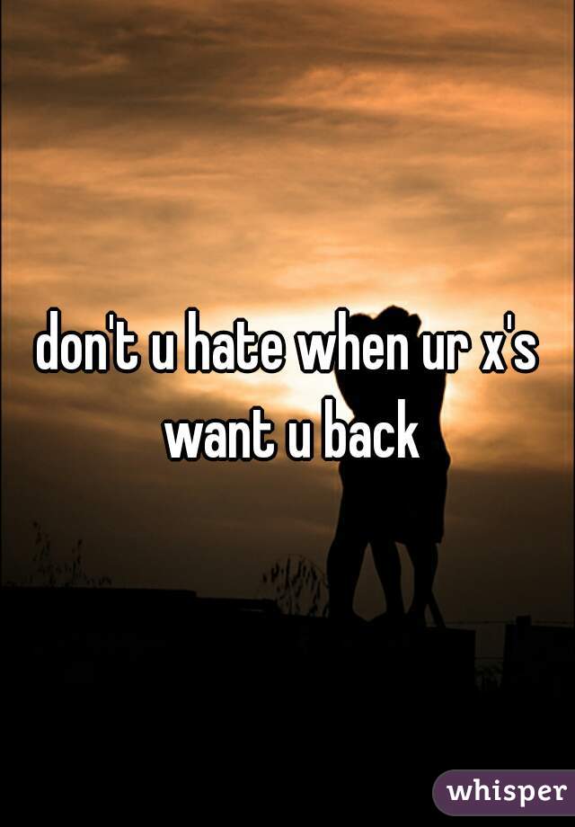 don't u hate when ur x's want u back