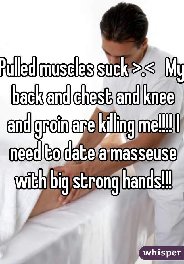 Pulled muscles suck >.<   My back and chest and knee and groin are killing me!!!! I need to date a masseuse with big strong hands!!!