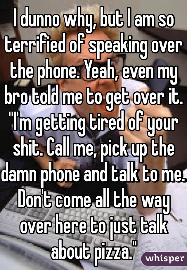 I dunno why, but I am so terrified of speaking over the phone. Yeah, even my bro told me to get over it. "I'm getting tired of your shit. Call me, pick up the damn phone and talk to me. Don't come all the way over here to just talk about pizza."