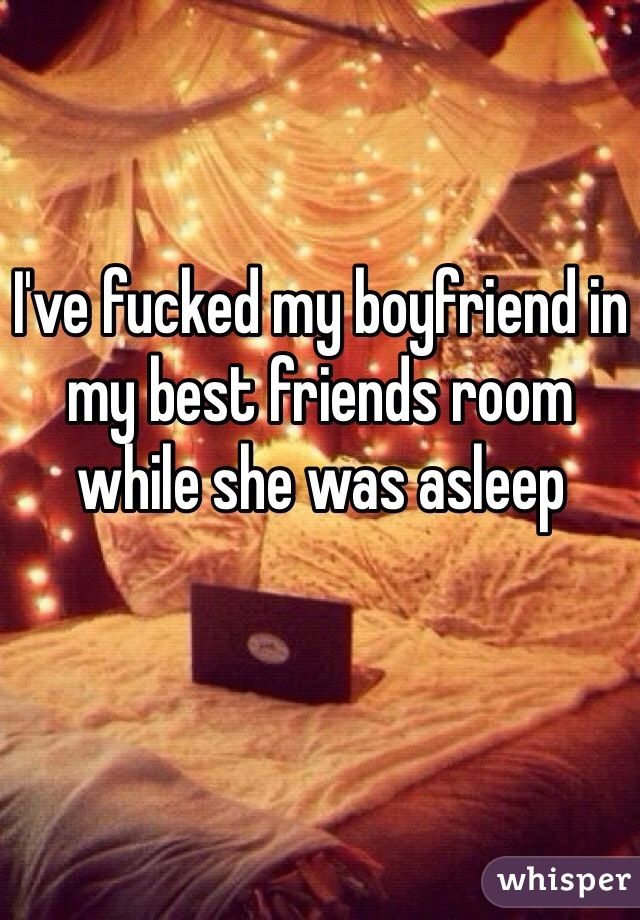 I've fucked my boyfriend in my best friends room while she was asleep 
