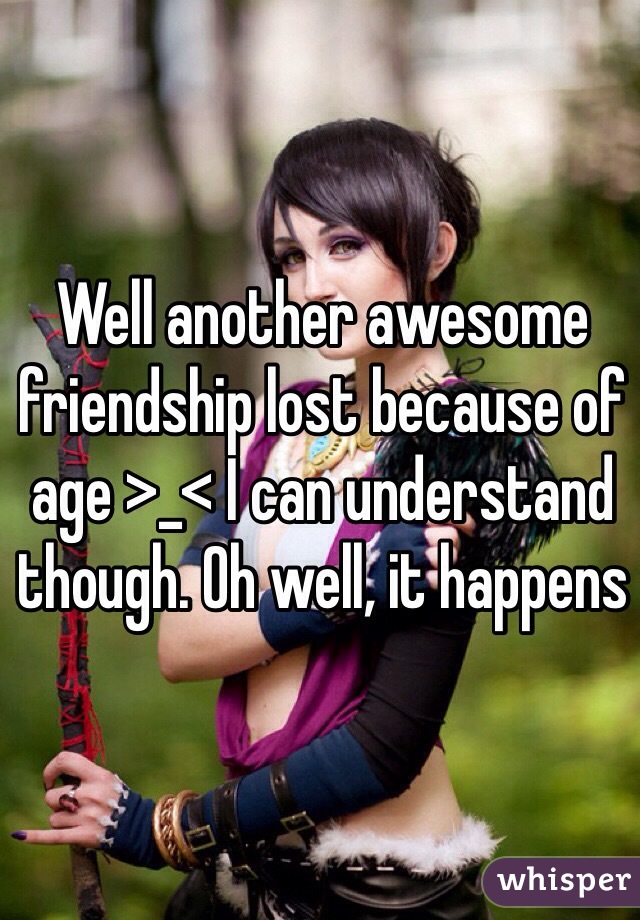 Well another awesome friendship lost because of age >_< I can understand though. Oh well, it happens