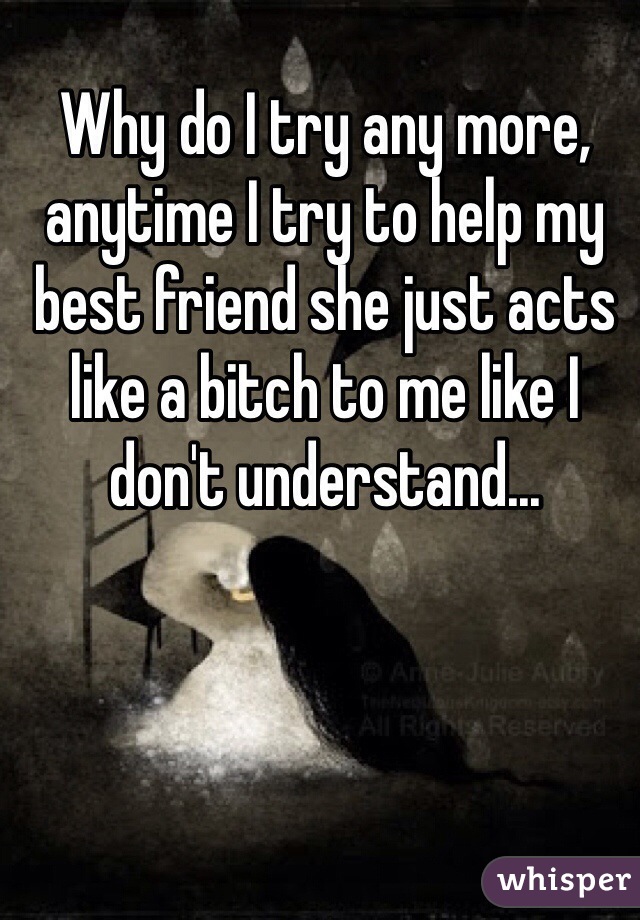 Why do I try any more, anytime I try to help my best friend she just acts like a bitch to me like I don't understand...
