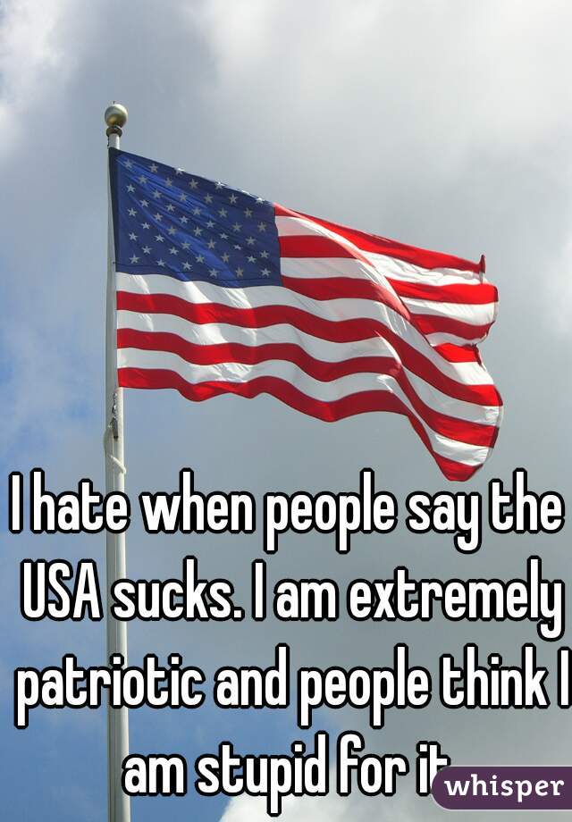 I hate when people say the USA sucks. I am extremely patriotic and people think I am stupid for it.
