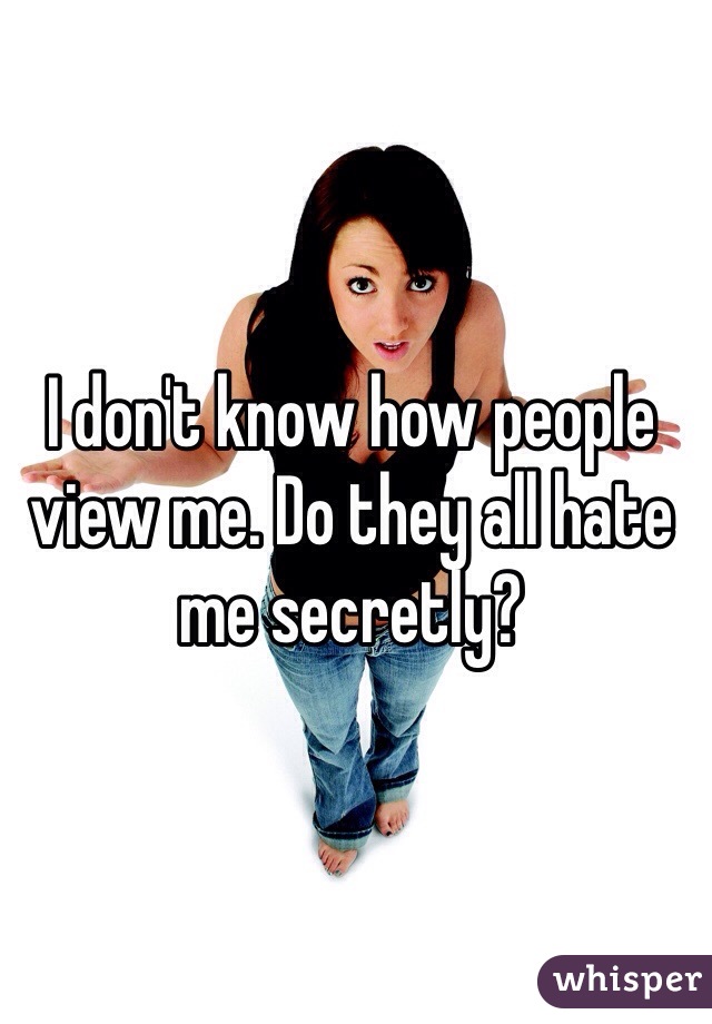 I don't know how people view me. Do they all hate me secretly?