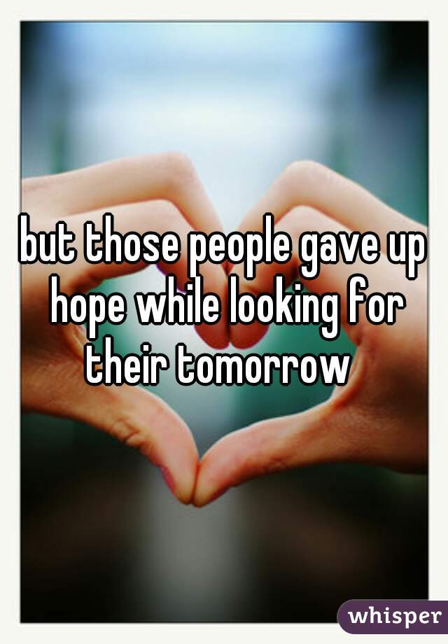 but those people gave up hope while looking for their tomorrow  