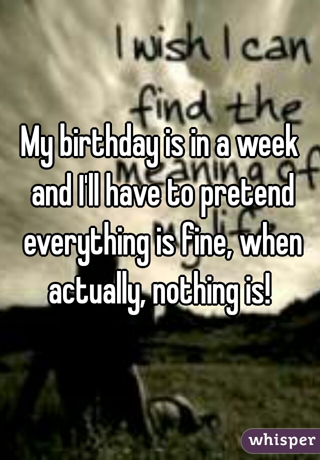 My birthday is in a week and I'll have to pretend everything is fine, when actually, nothing is! 