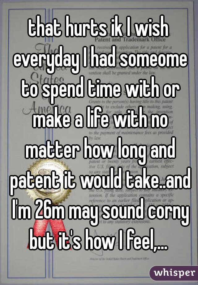 that hurts ik I wish everyday I had someome to spend time with or make a life with no matter how long and patent it would take..and I'm 26m may sound corny but it's how I feel,... 