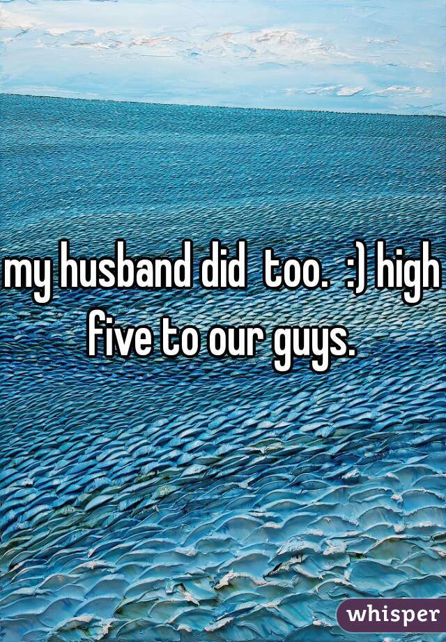 my husband did  too.  :) high five to our guys. 