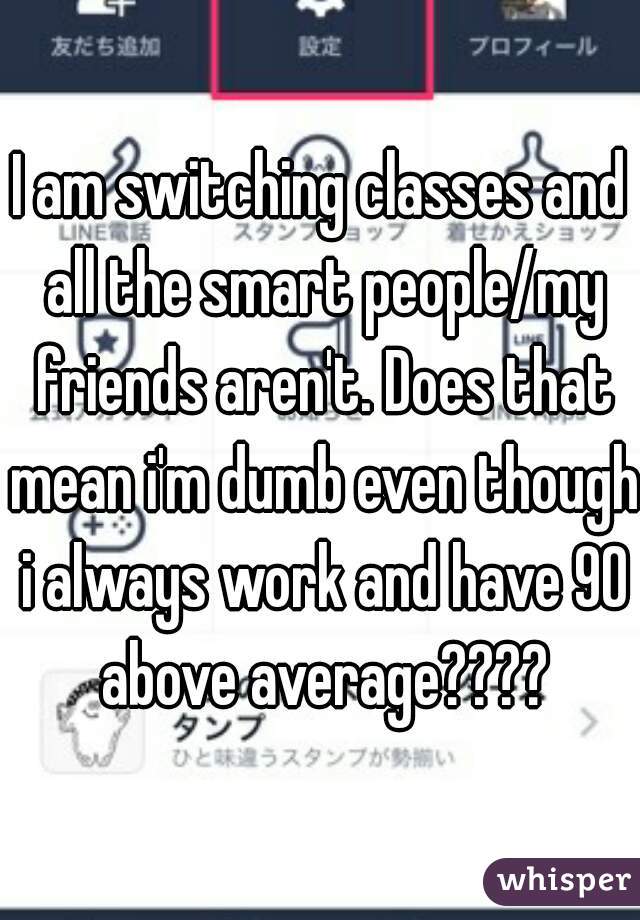 I am switching classes and all the smart people/my friends aren't. Does that mean i'm dumb even though i always work and have 90 above average????