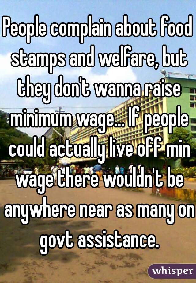 People complain about food stamps and welfare, but they don't wanna raise minimum wage... If people could actually live off min wage there wouldn't be anywhere near as many on govt assistance.