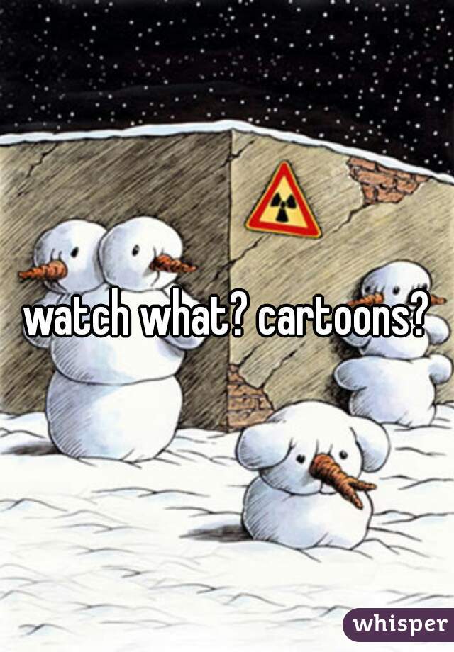 watch what? cartoons?