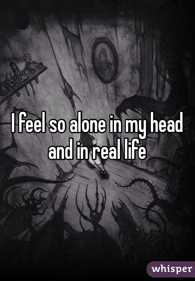 I feel so alone in my head and in real life