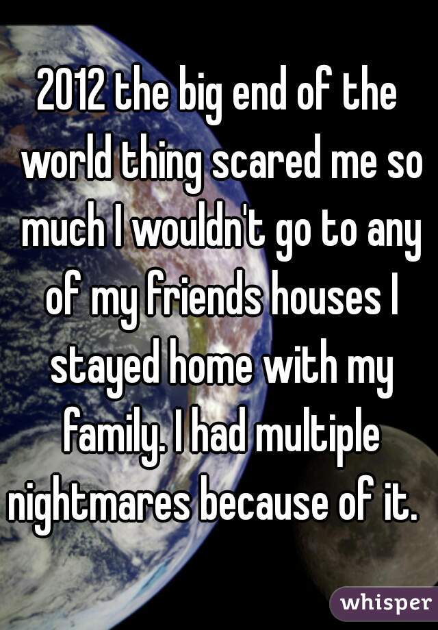 2012 the big end of the world thing scared me so much I wouldn't go to any of my friends houses I stayed home with my family. I had multiple nightmares because of it.  