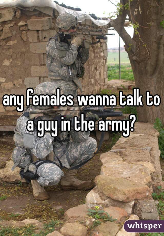any females wanna talk to a guy in the army? 