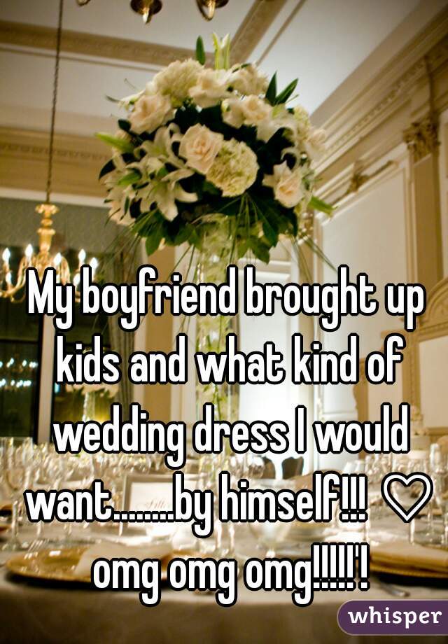 My boyfriend brought up kids and what kind of wedding dress I would want........by himself!!! ♡ omg omg omg!!!!!'!