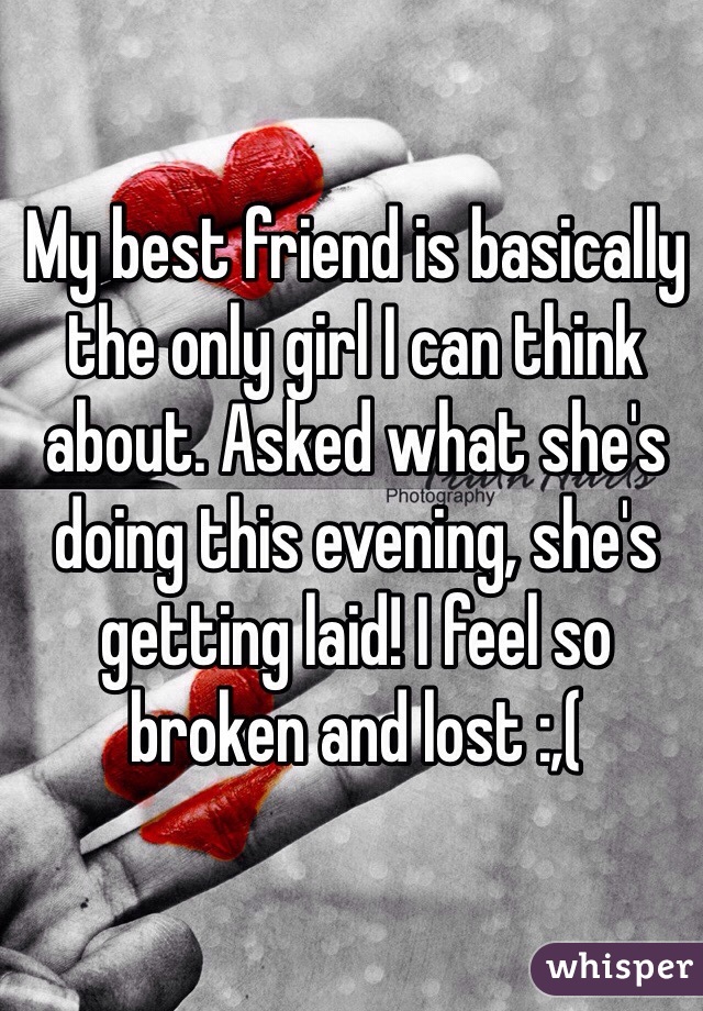 My best friend is basically the only girl I can think about. Asked what she's doing this evening, she's getting laid! I feel so broken and lost :,( 