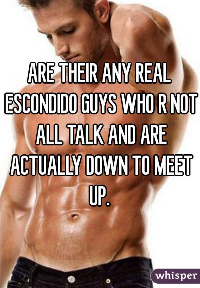 ARE THEIR ANY REAL ESCONDIDO GUYS WHO R NOT ALL TALK AND ARE ACTUALLY DOWN TO MEET UP. 