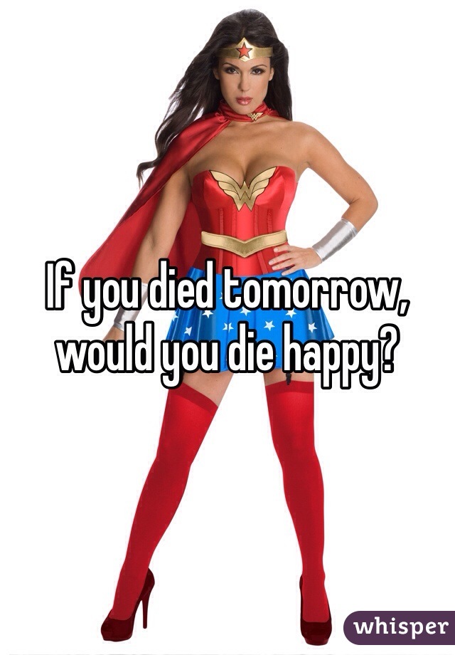 If you died tomorrow, would you die happy?
