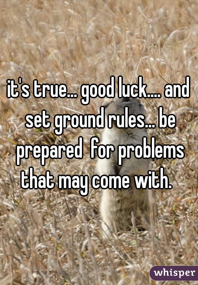 it's true... good luck.... and set ground rules... be prepared  for problems that may come with.  