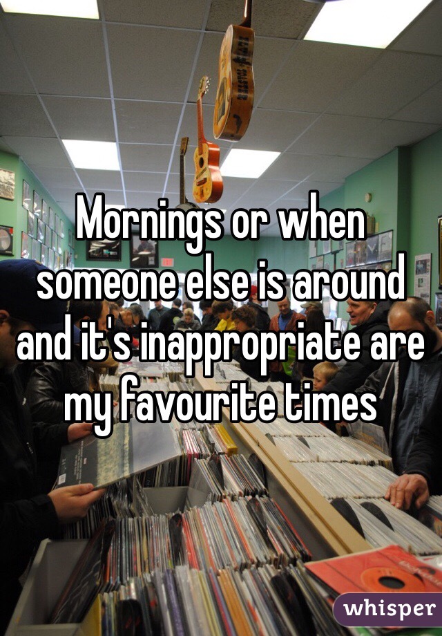 Mornings or when someone else is around and it's inappropriate are my favourite times