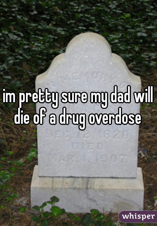 im pretty sure my dad will die of a drug overdose 