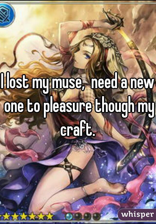 I lost my muse,  need a new one to pleasure though my craft. 