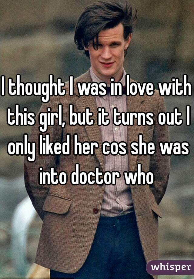 I thought I was in love with this girl, but it turns out I only liked her cos she was into doctor who 