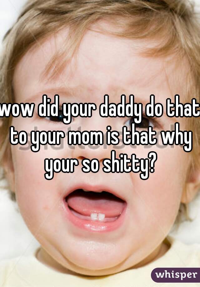 wow did your daddy do that to your mom is that why your so shitty?