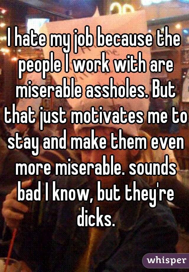 I hate my job because the people I work with are miserable assholes. But that just motivates me to stay and make them even more miserable. sounds bad I know, but they're dicks.