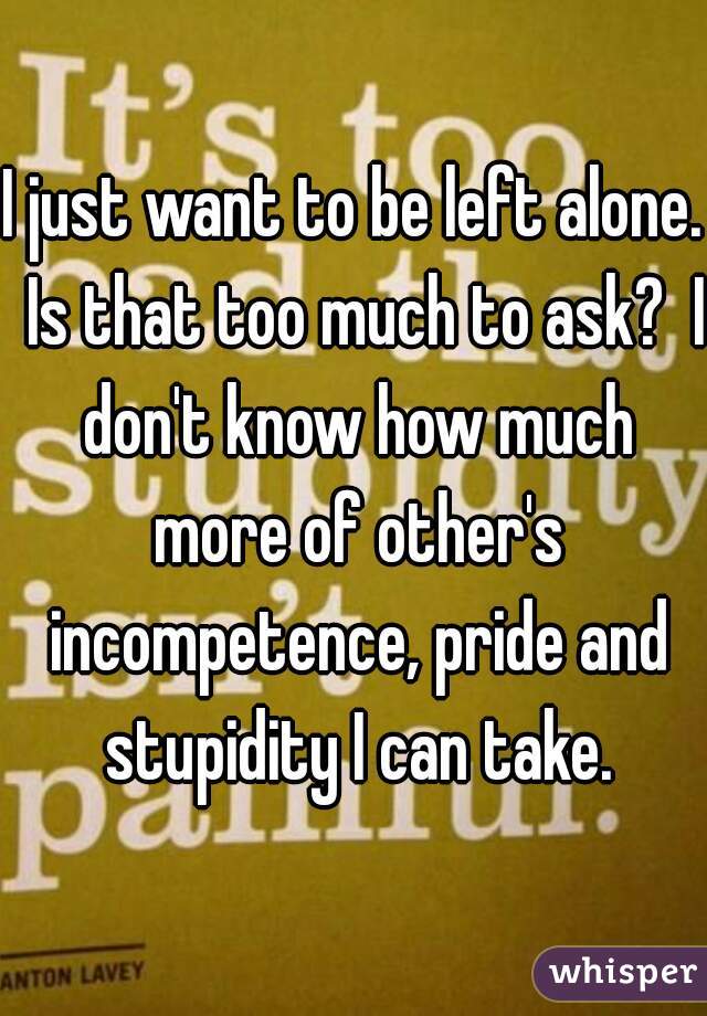 I just want to be left alone.  Is that too much to ask?  I don't know how much more of other's incompetence, pride and stupidity I can take.