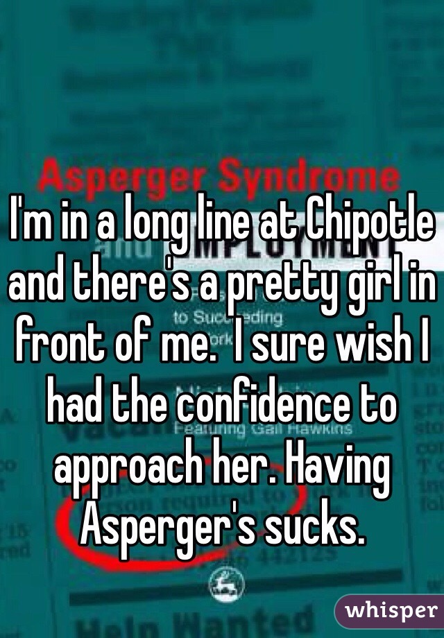 I'm in a long line at Chipotle and there's a pretty girl in front of me.  I sure wish I had the confidence to approach her. Having Asperger's sucks.