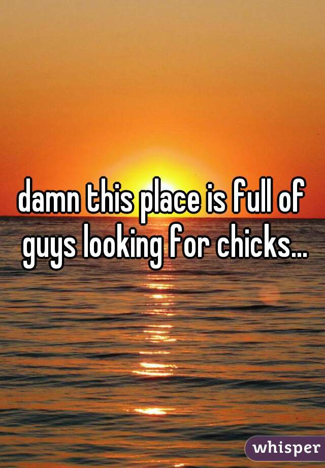 damn this place is full of guys looking for chicks...