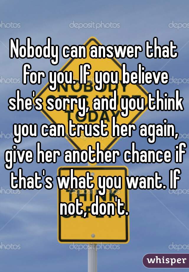 Nobody can answer that for you. If you believe she's sorry, and you think you can trust her again, give her another chance if that's what you want. If not, don't. 