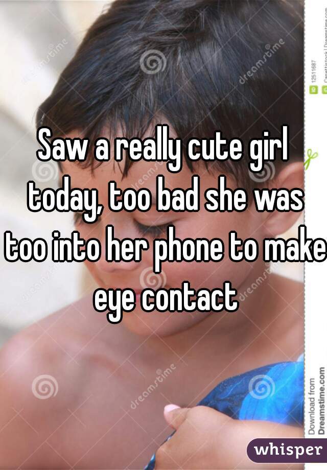 Saw a really cute girl today, too bad she was too into her phone to make eye contact