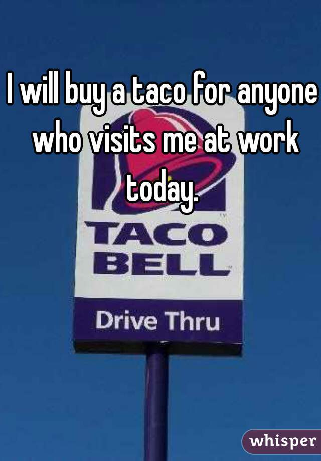 I will buy a taco for anyone who visits me at work today. 