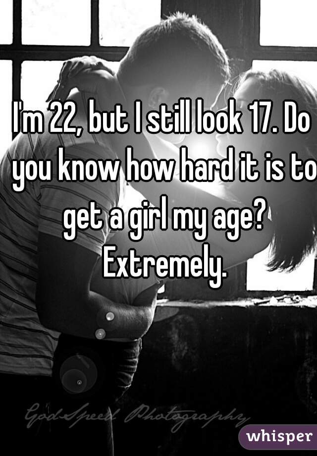 I'm 22, but I still look 17. Do you know how hard it is to get a girl my age? Extremely.