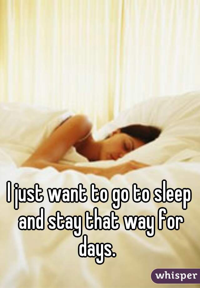 I just want to go to sleep and stay that way for days.  