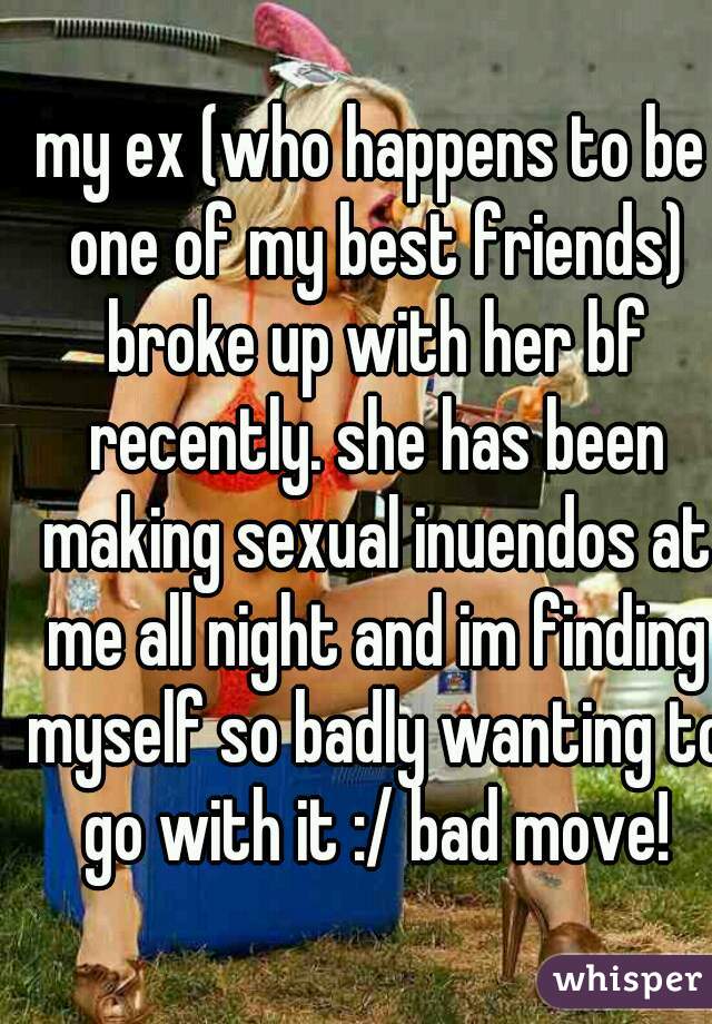 my ex (who happens to be one of my best friends) broke up with her bf recently. she has been making sexual inuendos at me all night and im finding myself so badly wanting to go with it :/ bad move!