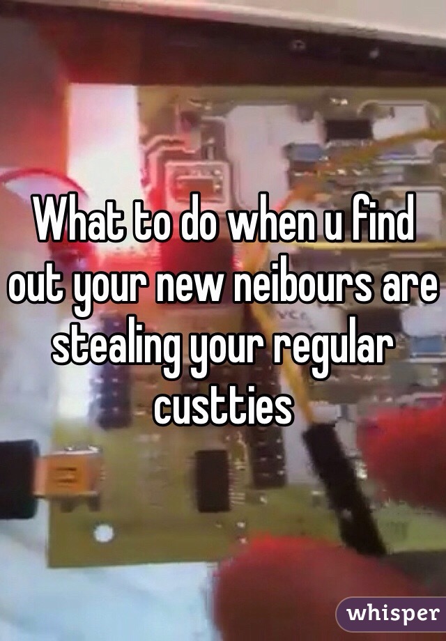 What to do when u find out your new neibours are stealing your regular  custties 