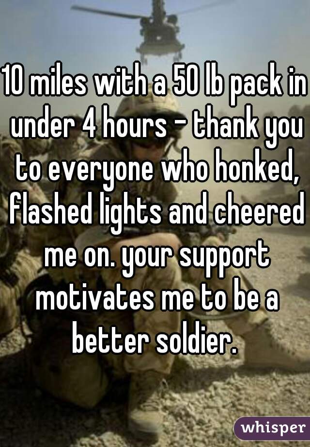 10 miles with a 50 lb pack in under 4 hours - thank you to everyone who honked, flashed lights and cheered me on. your support motivates me to be a better soldier. 